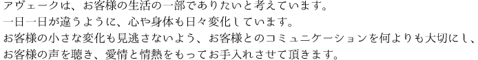 アヴェークは、お客様の生活の一部でありたいと考えています。 一日一日が違うように、心や身体も日々変化しています。お客様の小さな変化も見逃さないよう、お客様とのコミュニケーションを何よりも大切にし、お客様の声を聴き、愛情と情熱をもってお手入れさせて頂きます。